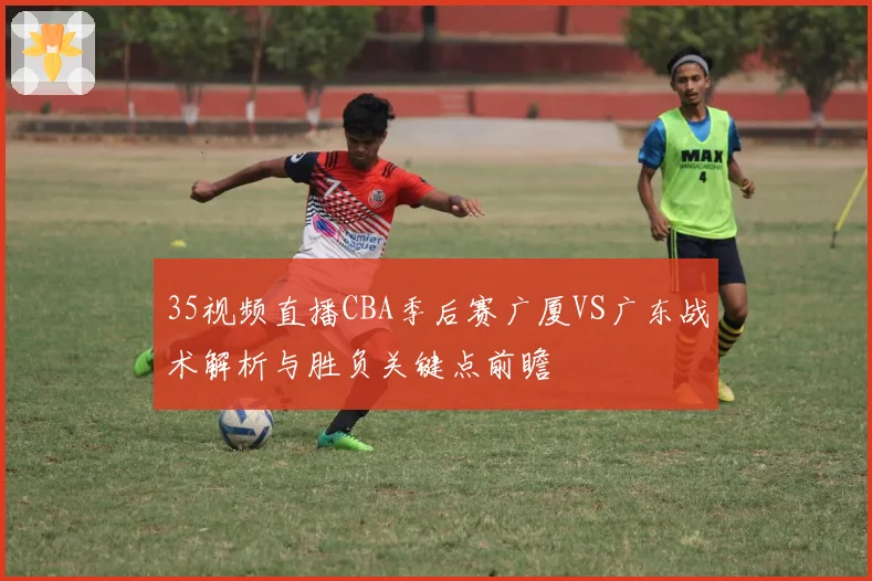 35视频直播CBA季后赛广厦VS广东战术解析与胜负关键点前瞻