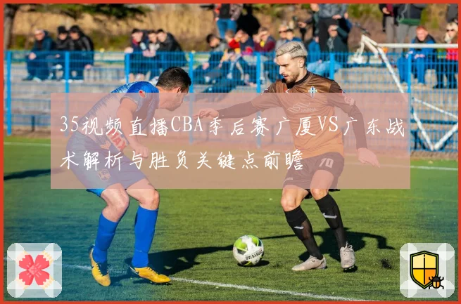 35视频直播CBA季后赛广厦VS广东战术解析与胜负关键点前瞻